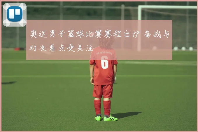 奥运男子篮球比赛赛程出炉 备战与对决看点受关注
