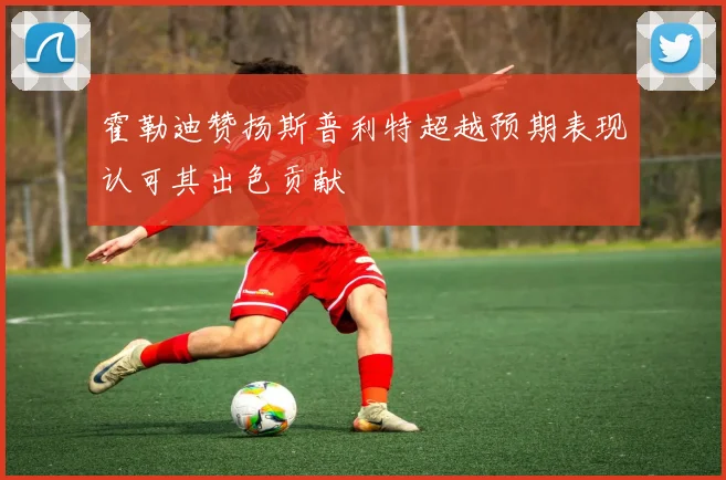 霍勒迪赞扬斯普利特超越预期表现认可其出色贡献