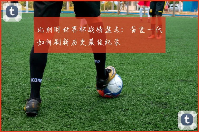 比利时世界杯战绩盘点：黄金一代如何刷新历史最佳纪录