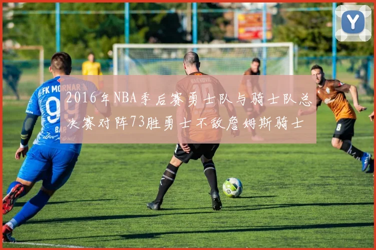 2016年NBA季后赛勇士队与骑士队总决赛对阵73胜勇士不敌詹姆斯骑士队逆转夺冠