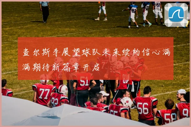 查尔斯李展望球队未来续约信心满满期待新篇章开启