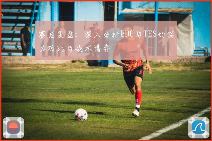 赛后复盘：深入分析EDG与TES的实力对比与战术博弈